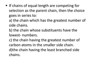  If chains of equal length are competing for
selection as the parent chain, then the choice
goes in series to:
a) the chain which has the greatest number of
side chains.
b) the chain whose substituents have the
lowest- numbers.
c) the chain having the greatest number of
carbon atoms in the smaller side chain.
d)the chain having the least branched side
chains.
 