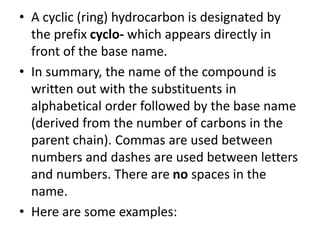 • A cyclic (ring) hydrocarbon is designated by
the prefix cyclo- which appears directly in
front of the base name.
• In summary, the name of the compound is
written out with the substituents in
alphabetical order followed by the base name
(derived from the number of carbons in the
parent chain). Commas are used between
numbers and dashes are used between letters
and numbers. There are no spaces in the
name.
• Here are some examples:
 