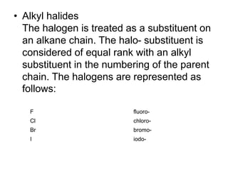 • Alkyl halides
The halogen is treated as a substituent on
an alkane chain. The halo- substituent is
considered of equal rank with an alkyl
substituent in the numbering of the parent
chain. The halogens are represented as
follows:
F fluoro-
Cl chloro-
Br bromo-
I iodo-
 