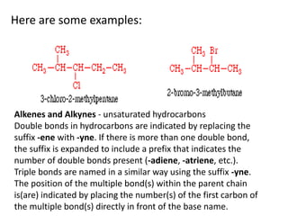 Here are some examples:
Alkenes and Alkynes - unsaturated hydrocarbons
Double bonds in hydrocarbons are indicated by replacing the
suffix -ene with -yne. If there is more than one double bond,
the suffix is expanded to include a prefix that indicates the
number of double bonds present (-adiene, -atriene, etc.).
Triple bonds are named in a similar way using the suffix -yne.
The position of the multiple bond(s) within the parent chain
is(are) indicated by placing the number(s) of the first carbon of
the multiple bond(s) directly in front of the base name.
 