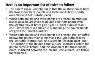 Here is an important list of rules to follow:
• The parent chain is numbered so that the multiple bonds have
the lowest numbers (double and triple bonds have priority
over alkyl and halo substituents).
• When both double and triple bonds are present, numbers as
low as possible are given to double and triple bonds even
though this may at times give "-yne" a lower number than "-
ene". When there is a choice in numbering, the double bonds
are given the lowest numbers.
• When both double and triple bonds are present, the -en suffix
follows the parent chain directly and the -yne suffix follows
the -en suffix (notice that the e is left off, -en instead of -ene).
The location of the double bond(s) is(are) indicated before the
parent name as before, and the location of the triple bond(s)
is(are) indicated between the -en and -yne suffixes. See below
for examples.
 