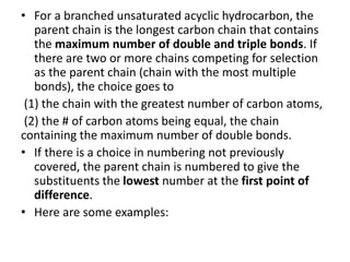 • For a branched unsaturated acyclic hydrocarbon, the
parent chain is the longest carbon chain that contains
the maximum number of double and triple bonds. If
there are two or more chains competing for selection
as the parent chain (chain with the most multiple
bonds), the choice goes to
(1) the chain with the greatest number of carbon atoms,
(2) the # of carbon atoms being equal, the chain
containing the maximum number of double bonds.
• If there is a choice in numbering not previously
covered, the parent chain is numbered to give the
substituents the lowest number at the first point of
difference.
• Here are some examples:
 