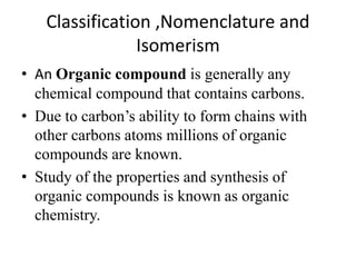 Classification ,Nomenclature and
Isomerism
• An Organic compound is generally any
chemical compound that contains carbons.
• Due to carbon’s ability to form chains with
other carbons atoms millions of organic
compounds are known.
• Study of the properties and synthesis of
organic compounds is known as organic
chemistry.
 