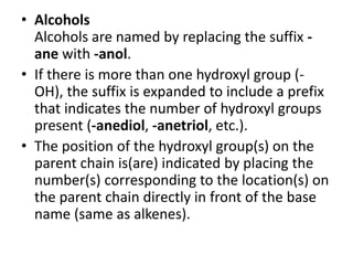 • Alcohols
Alcohols are named by replacing the suffix -
ane with -anol.
• If there is more than one hydroxyl group (-
OH), the suffix is expanded to include a prefix
that indicates the number of hydroxyl groups
present (-anediol, -anetriol, etc.).
• The position of the hydroxyl group(s) on the
parent chain is(are) indicated by placing the
number(s) corresponding to the location(s) on
the parent chain directly in front of the base
name (same as alkenes).
 