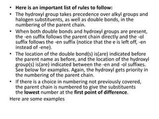 • Here is an important list of rules to follow:
• The hydroxyl group takes precedence over alkyl groups and
halogen substituents, as well as double bonds, in the
numbering of the parent chain.
• When both double bonds and hydroxyl groups are present,
the -en suffix follows the parent chain directly and the -ol
suffix follows the -en suffix (notice that the e is left off, -en
instead of -ene).
• The location of the double bond(s) is(are) indicated before
the parent name as before, and the location of the hydroxyl
group(s) is(are) indicated between the -en and -ol suffixes.
See below for examples. Again, the hydroxyl gets priority in
the numbering of the parent chain.
• If there is a choice in numbering not previously covered,
the parent chain is numbered to give the substituents
the lowest number at the first point of difference.
Here are some examples
 