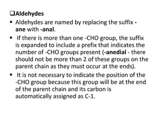 Aldehydes
 Aldehydes are named by replacing the suffix -
ane with -anal.
 If there is more than one -CHO group, the suffix
is expanded to include a prefix that indicates the
number of -CHO groups present (-anedial - there
should not be more than 2 of these groups on the
parent chain as they must occur at the ends).
 It is not necessary to indicate the position of the
-CHO group because this group will be at the end
of the parent chain and its carbon is
automatically assigned as C-1.
 