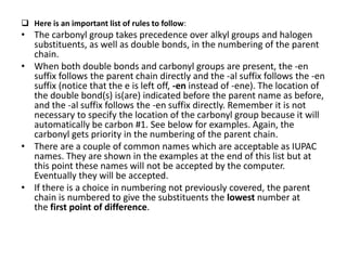  Here is an important list of rules to follow:
• The carbonyl group takes precedence over alkyl groups and halogen
substituents, as well as double bonds, in the numbering of the parent
chain.
• When both double bonds and carbonyl groups are present, the -en
suffix follows the parent chain directly and the -al suffix follows the -en
suffix (notice that the e is left off, -en instead of -ene). The location of
the double bond(s) is(are) indicated before the parent name as before,
and the -al suffix follows the -en suffix directly. Remember it is not
necessary to specify the location of the carbonyl group because it will
automatically be carbon #1. See below for examples. Again, the
carbonyl gets priority in the numbering of the parent chain.
• There are a couple of common names which are acceptable as IUPAC
names. They are shown in the examples at the end of this list but at
this point these names will not be accepted by the computer.
Eventually they will be accepted.
• If there is a choice in numbering not previously covered, the parent
chain is numbered to give the substituents the lowest number at
the first point of difference.
 