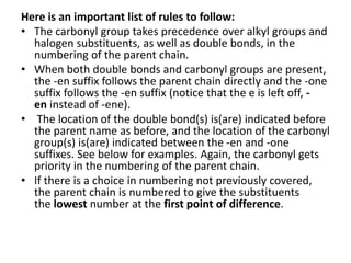 Here is an important list of rules to follow:
• The carbonyl group takes precedence over alkyl groups and
halogen substituents, as well as double bonds, in the
numbering of the parent chain.
• When both double bonds and carbonyl groups are present,
the -en suffix follows the parent chain directly and the -one
suffix follows the -en suffix (notice that the e is left off, -
en instead of -ene).
• The location of the double bond(s) is(are) indicated before
the parent name as before, and the location of the carbonyl
group(s) is(are) indicated between the -en and -one
suffixes. See below for examples. Again, the carbonyl gets
priority in the numbering of the parent chain.
• If there is a choice in numbering not previously covered,
the parent chain is numbered to give the substituents
the lowest number at the first point of difference.
 