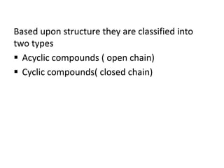 Based upon structure they are classified into
two types
 Acyclic compounds ( open chain)
 Cyclic compounds( closed chain)
 