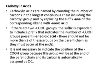 Carboxylic Acids
• Carboxylic acids are named by counting the number of
carbons in the longest continuous chain including the
carboxyl group and by replacing the suffix -ane of the
corresponding alkane with -anoic acid.
• If there are two -COOH groups, the suffix is expanded
to include a prefix that indicates the number of -COOH
groups present (-anedioic acid - there should not be
more than 2 of these groups on the parent chain as
they must occur at the ends).
• It is not necessary to indicate the position of the -
COOH group because this group will be at the end of
the parent chain and its carbon is automatically
assigned as C-1.
 
