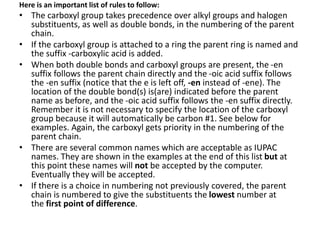 Here is an important list of rules to follow:
• The carboxyl group takes precedence over alkyl groups and halogen
substituents, as well as double bonds, in the numbering of the parent
chain.
• If the carboxyl group is attached to a ring the parent ring is named and
the suffix -carboxylic acid is added.
• When both double bonds and carboxyl groups are present, the -en
suffix follows the parent chain directly and the -oic acid suffix follows
the -en suffix (notice that the e is left off, -en instead of -ene). The
location of the double bond(s) is(are) indicated before the parent
name as before, and the -oic acid suffix follows the -en suffix directly.
Remember it is not necessary to specify the location of the carboxyl
group because it will automatically be carbon #1. See below for
examples. Again, the carboxyl gets priority in the numbering of the
parent chain.
• There are several common names which are acceptable as IUPAC
names. They are shown in the examples at the end of this list but at
this point these names will not be accepted by the computer.
Eventually they will be accepted.
• If there is a choice in numbering not previously covered, the parent
chain is numbered to give the substituents the lowest number at
the first point of difference.
 