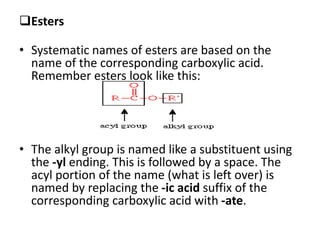 Esters
• Systematic names of esters are based on the
name of the corresponding carboxylic acid.
Remember esters look like this:
• The alkyl group is named like a substituent using
the -yl ending. This is followed by a space. The
acyl portion of the name (what is left over) is
named by replacing the -ic acid suffix of the
corresponding carboxylic acid with -ate.
 