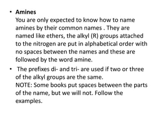 • Amines
You are only expected to know how to name
amines by their common names . They are
named like ethers, the alkyl (R) groups attached
to the nitrogen are put in alphabetical order with
no spaces between the names and these are
followed by the word amine.
• The prefixes di- and tri- are used if two or three
of the alkyl groups are the same.
NOTE: Some books put spaces between the parts
of the name, but we will not. Follow the
examples.
 
