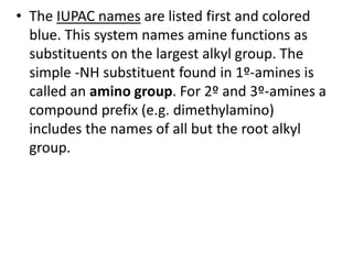 • The IUPAC names are listed first and colored
blue. This system names amine functions as
substituents on the largest alkyl group. The
simple -NH substituent found in 1º-amines is
called an amino group. For 2º and 3º-amines a
compound prefix (e.g. dimethylamino)
includes the names of all but the root alkyl
group.
 