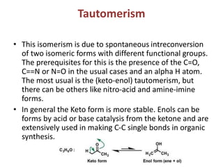 Tautomerism
• This isomerism is due to spontaneous intreconversion
of two isomeric forms with different functional groups.
The prerequisites for this is the presence of the C=O,
C==N or N=O in the usual cases and an alpha H atom.
The most usual is the (keto-enol) tautomerism, but
there can be others like nitro-acid and amine-imine
forms.
• In general the Keto form is more stable. Enols can be
forms by acid or base catalysis from the ketone and are
extensively used in making C-C single bonds in organic
synthesis.
 