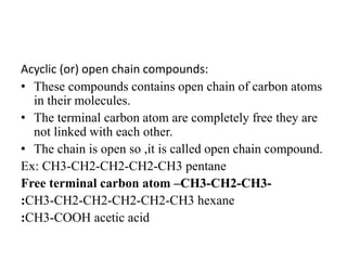 Acyclic (or) open chain compounds:
• These compounds contains open chain of carbon atoms
in their molecules.
• The terminal carbon atom are completely free they are
not linked with each other.
• The chain is open so ,it is called open chain compound.
Ex: CH3-CH2-CH2-CH2-CH3 pentane
Free terminal carbon atom –CH3-CH2-CH3-
:CH3-CH2-CH2-CH2-CH2-CH3 hexane
:CH3-COOH acetic acid
 