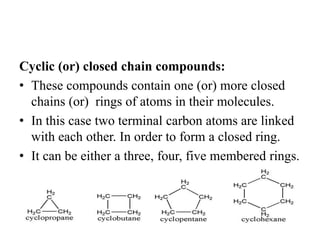Cyclic (or) closed chain compounds:
• These compounds contain one (or) more closed
chains (or) rings of atoms in their molecules.
• In this case two terminal carbon atoms are linked
with each other. In order to form a closed ring.
• It can be either a three, four, five membered rings.
 