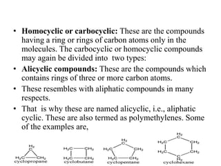 • Homocyclic or carbocyclic: These are the compounds
having a ring or rings of carbon atoms only in the
molecules. The carbocyclic or homocyclic compounds
may again be divided into two types:
• Alicyclic compounds: These are the compounds which
contains rings of three or more carbon atoms.
• These resembles with aliphatic compounds in many
respects.
• That is why these are named alicyclic, i.e., aliphatic
cyclic. These are also termed as polymethylenes. Some
of the examples are,
 