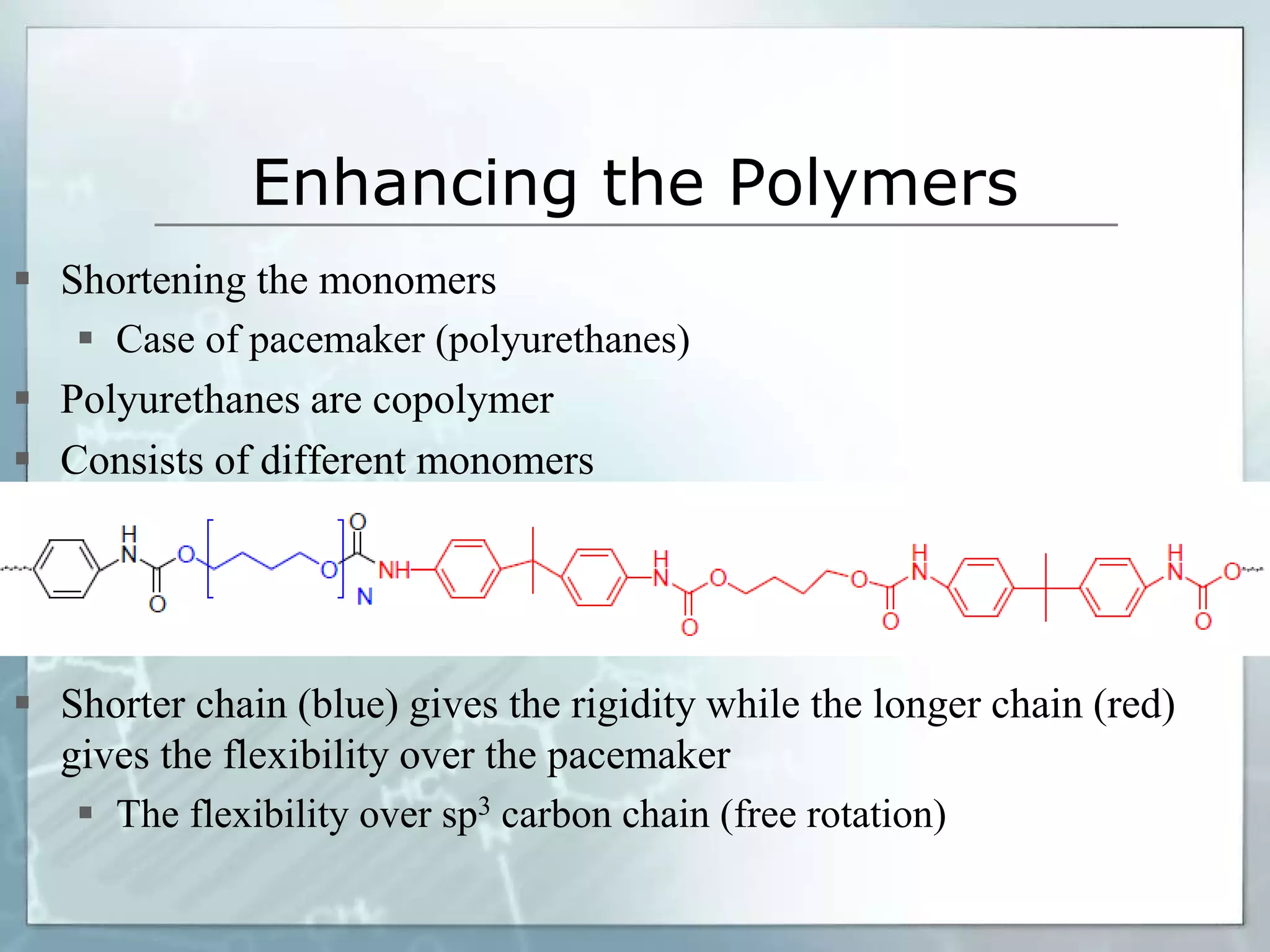 Enhancing the Polymers
 Shortening the monomers
 Case of pacemaker (polyurethanes)
 Polyurethanes are copolymer
 Consists of different monomers
 Shorter chain (blue) gives the rigidity while the longer chain (red)
gives the flexibility over the pacemaker
 The flexibility over sp3 carbon chain (free rotation)
 