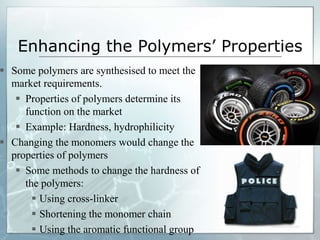 Enhancing the Polymers’ Properties
 Some polymers are synthesised to meet the
market requirements.
 Properties of polymers determine its
function on the market
 Example: Hardness, hydrophilicity
 Changing the monomers would change the
properties of polymers
 Some methods to change the hardness of
the polymers:
 Using cross-linker
 Shortening the monomer chain
 Using the aromatic functional group
 