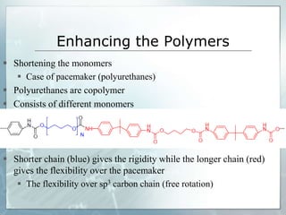 Enhancing the Polymers
 Shortening the monomers
 Case of pacemaker (polyurethanes)
 Polyurethanes are copolymer
 Consists of different monomers
 Shorter chain (blue) gives the rigidity while the longer chain (red)
gives the flexibility over the pacemaker
 The flexibility over sp3 carbon chain (free rotation)
 