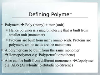 Defining Polymer
 Polymers  Poly (many) + mer (unit)
 Hence polymer is a macromolecule that is built from
smaller unit (monomer)
 Proteins are built from many amino acids. Proteins are
polymers, amino acids are the monomers
 A polymer can be built from the same monomer
Homopolymer e.g. Poly(tetrafluoroethene)
 Also can be built from different monomers Copolymer
e.g. ABS (Acrylonitrile-Butadiene-Styrene)
 