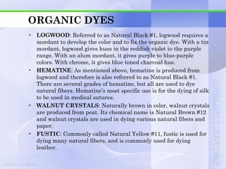 ORGANIC DYES
• LOGWOOD: Referred to as Natural Black #1, logwood requires a
  mordant to develop the color and to fix the organic dye. With a tin
  mordant, logwood gives hues in the reddish violet to the purple
  range. With an alum mordant, it gives purple to blue-purple
  colors. With chrome, it gives blue toned charcoal hue.
• HEMATINE: As mentioned above, hematine is produced from
  logwood and therefore is also referred to as Natural Black #1.
  There are several grades of hematine, but all are used to dye
  natural fibers. Hematine‟s most specific use is for the dying of silk
  to be used in medical sutures.
• WALNUT CRYSTALS: Naturally brown in color, walnut crystals
  are produced from peat. Its chemical name is Natural Brown #12
  and walnut crystals are used in dying various natural fibers and
  paper.
• FUSTIC: Commonly called Natural Yellow #11, fustic is used for
  dying many natural fibers, and is commonly used for dying
  leather.
 