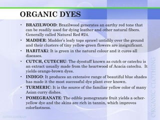 ORGANIC DYES
• BRAZILWOOD: Brazilwood generates an earthy red tone that
  can be readily used for dying leather and other natural fibers.
  Generally called Natural Red #24.
• MADDER: Madder‟s leafy tops sprawl untidily over the ground
  and their clusters of tiny yellow-green flowers are insignificant.
• HARITAKi: It is green in the natural colour and it cures all
  diseases.
• CUTCH, CUTECHU: The dyestuff known as cutch or catechu is
  an extract usually made from the heartwood of Acacia catechu. It
  yields orange-brown dyes.
• INDIGO: It produces an extensive range of beautiful blue shades
  has made it the most successful dye plant ever known.
• TURMERIC: It is the source of the familiar yellow color of many
  Asian curry dishes.
• POMEGRANATE: The edible pomegranate fruit yields a ocher-
  yellow dye and the skins are rich in tannin, which improves
  colorfastness.
 