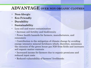 ADVANTAGE OVER NON ORGANIC CLOTHES
•   Non-Alergic
•   Eco Friendly
•   Durability
•   Sustainability
• Less soil and water contamination
  • Increase soil fertility and biodiversity
  • Fewer health hazards for farmers, manufacturers, and
  consumers
  • Contribution to the mitigation of climate change by avoiding
  energy intensive mineral fertilizers which, therefore, minimizes
  the emission of the green house gas N20 from fields and increases
  soil organic matter contents
  • Increased income for farmers due to organic premiums and
  reduced input costs
  • Reduced vulnerability of farmers‟ livelihoods:
 