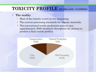 TOXICITY PROFILE OF ORGANIC CLOTHING
• The reality
   • Most of the toxicity occurs in wet processing
   • The current processing standards for organic materials.
   • The conventional textile production process uses
     approximately 8000 chemicals throughout the process to
     produce a final textile product.
 