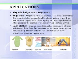 APPLICATIONS
• Organic Baby’s wear, Yoga wear
• Yoga wear- Organic clothes for exercise. It is a well known fact
   that organic clothes are comfortable, absorb moisture, and draw
   heat away from your body. Thus, opting for 100% organic clothes
   while going for the exercise could sooth you and nature as well.
• Baby clothes - Organic baby clothing has becoming a lot more
   well-known these days. We have seen an extensive use of organic
   baby clothing. This is due to the fact that babies are more
   sensitive as compared to grownups
 