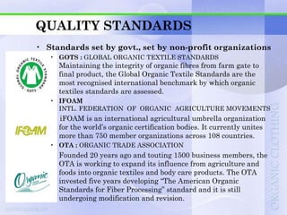QUALITY STANDARDS
• Standards set by govt., set by non-profit organizations
   • GOTS : GLOBAL ORGANIC TEXTILE STANDARDS
     Maintaining the integrity of organic fibres from farm gate to
     final product, the Global Organic Textile Standards are the
     most recognised international benchmark by which organic
     textiles standards are assessed.
   • IFOAM
     INTL. FEDERATION OF ORGANIC AGRICULTURE MOVEMENTS
     iFOAM is an international agricultural umbrella organization
     for the world‟s organic certification bodies. It currently unites
     more than 750 member organizations across 108 countries.
   • OTA : ORGANIC TRADE ASSOCIATION
     Founded 20 years ago and touting 1500 business members, the
     OTA is working to expand its influence from agriculture and
     foods into organic textiles and body care products. The OTA
     invested five years developing “The American Organic
     Standards for Fiber Processing” standard and it is still
     undergoing modification and revision.
 