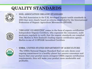 QUALITY STANDARDS
 • SOIL ASSOCIATION ORGANIC STANDARD
   The Soil Association in the U.K. developed organic textile standards in
   2003 that were closely based on criteria established by the International
   Federation of Organic Agriculture Movements (IFOAM).


 • “ORGANIC GUARENTEE" comes in the form of organic certification.
   Independent Organic Certifiers, who represent the consumers, audit
   producers regularly to verify that the organic standards are complied
   with. BioGro is New Zealand‟s leading organic certification agency.
   BioGro is one of 15 IFOAM Accredited Certifiers


 • USDA- UNITED STATED DEPARTMENT OF AGRICULTURE
    The USDA National Organic Standard Seal not only shows your
   ongoing commitment to a healthy planet but assures consumers and
   buyers that your product meets stringent USDA organic certification
   requirements, thus will make your product more marketable and
   profitable.
 