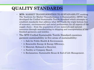 QUALITY STANDARDS
 • MTS- MARKET TRANSFORMATION TO SUSTAINABILITY working
   The „Institute for Market Transformation to Sustainability (MTS)‟ has
   developed the Unified Sustainable Textile Standard which attempts to
   establish standards that address what MTS calls the triple bottom line
   of economic, environmental and social performance for all aspects of the
   supply chain – from the acquisition of raw materials and natural
   resources through manufacturing to shipping and transportation of the
   finished garments and textiles.
 • The MTS Unified Sustainable Textile Standard examines
   garment sustainability in five areas of sustainability:
     •   1. Safe for Public Health & Environment,
     •   2. Renewable Energy & Energy Efficiency,
     •   3. Material, Biobased or Recycled,
     •   4. Facility or Company Based,
     •   5. Reclamation, Sustainable Reuse & End of Life Management.
 