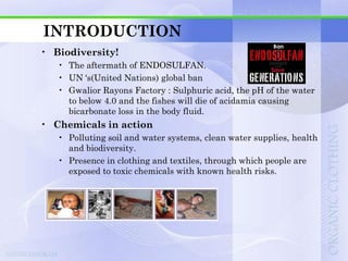 INTRODUCTION
• Biodiversity!
   • The aftermath of ENDOSULFAN.
   • UN „s(United Nations) global ban
   • Gwalior Rayons Factory : Sulphuric acid, the pH of the water
     to below 4.0 and the fishes will die of acidamia causing
     bicarbonate loss in the body fluid.
• Chemicals in action
   • Polluting soil and water systems, clean water supplies, health
     and biodiversity.
   • Presence in clothing and textiles, through which people are
     exposed to toxic chemicals with known health risks.
 
