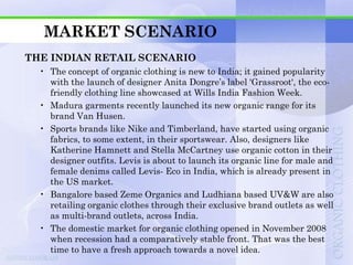 MARKET SCENARIO
THE INDIAN RETAIL SCENARIO
  • The concept of organic clothing is new to India; it gained popularity
    with the launch of designer Anita Dongre‟s label 'Grassroot', the eco-
    friendly clothing line showcased at Wills India Fashion Week.
  • Madura garments recently launched its new organic range for its
    brand Van Husen.
  • Sports brands like Nike and Timberland, have started using organic
    fabrics, to some extent, in their sportswear. Also, designers like
    Katherine Hamnett and Stella McCartney use organic cotton in their
    designer outfits. Levis is about to launch its organic line for male and
    female denims called Levis- Eco in India, which is already present in
    the US market.
  • Bangalore based Zeme Organics and Ludhiana based UV&W are also
    retailing organic clothes through their exclusive brand outlets as well
    as multi-brand outlets, across India.
  • The domestic market for organic clothing opened in November 2008
    when recession had a comparatively stable front. That was the best
    time to have a fresh approach towards a novel idea.
 
