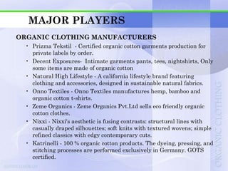 MAJOR PLAYERS
ORGANIC CLOTHING MANUFACTURERS
 • Prizma Tekstil - Certified organic cotton garments production for
   private labels by order.
 • Decent Exposures- Intimate garments pants, tees, nightshirts, Only
   some items are made of organic cotton
 • Natural High Lifestyle - A california lifestyle brand featuring
   clothing and accessories, designed in sustainable natural fabrics.
 • Onno Textiles - Onno Textiles manufactures hemp, bamboo and
   organic cotton t-shirts.
 • Zeme Organics - Zeme Organics Pvt.Ltd sells eco friendly organic
   cotton clothes.
 • Nixxi - Nixxi's aesthetic is fusing contrasts: structural lines with
   casually draped silhouettes; soft knits with textured wovens; simple
   refined classics with edgy contemporary cuts.
 • Katrinelli - 100 % organic cotton products. The dyeing, pressing, and
   stitching processes are performed exclusively in Germany. GOTS
   certified.
 
