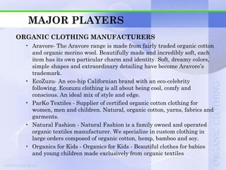 MAJOR PLAYERS
ORGANIC CLOTHING MANUFACTURERS
 • Aravore- The Aravore range is made from fairly traded organic cotton
   and organic merino wool. Beautifully made and incredibly soft, each
   item has its own particular charm and identity. Soft, dreamy colors,
   simple shapes and extraordinary detailing have become Aravore‟s
   trademark.
 • EcoZuzu- An eco-hip Californian brand with an eco-celebrity
   following. Ecozuzu clothing is all about being cool, comfy and
   conscious. An ideal mix of style and edge.
 • ParKo Textiles - Supplier of certified organic cotton clothing for
   women, men and children. Natural, organic cotton, yarns, fabrics and
   garments.
 • Natural Fashion - Natural Fashion is a family owned and operated
   organic textiles manufacturer. We specialize in custom clothing in
   large orders composed of organic cotton, hemp, bamboo and soy.
 • Organics for Kids - Organics for Kids - Beautiful clothes for babies
   and young children made exclusively from organic textiles
 