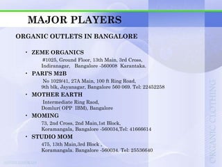 MAJOR PLAYERS
ORGANIC OUTLETS IN BANGALORE

  • ZEME ORGANICS
       #1025, Ground Floor, 13th Main, 3rd Cross,
      Indiranagar, Bangalore -560008 Karantaka.
  • PARI’S M2B
      No 1029/41, 27A Main, 100 ft Ring Road,
      9th blk, Jayanagar, Bangalore 560 069. Tel: 22452258
  • MOTHER EARTH
      Intermediate Ring Raod,
      Domlur( OPP IBM), Bangalore
  • MOMING
      73, 2nd Cross, 2nd Main,1st Block,
      Koramangala, Bangalore -560034,Tel: 41666614
  • STUDIO MOM
      475, 13th Main,3rd Block ,
      Koramangala. Bangalore -560034. Tel: 25536640
 