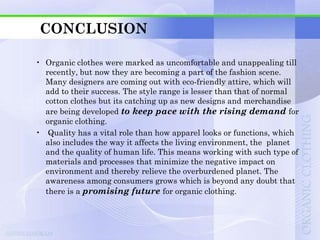 CONCLUSION

• Organic clothes were marked as uncomfortable and unappealing till
  recently, but now they are becoming a part of the fashion scene.
  Many designers are coming out with eco-friendly attire, which will
  add to their success. The style range is lesser than that of normal
  cotton clothes but its catching up as new designs and merchandise
  are being developed to keep pace with the rising demand for
  organic clothing.
• Quality has a vital role than how apparel looks or functions, which
  also includes the way it affects the living environment, the planet
  and the quality of human life. This means working with such type of
  materials and processes that minimize the negative impact on
  environment and thereby relieve the overburdened planet. The
  awareness among consumers grows which is beyond any doubt that
  there is a promising future for organic clothing.
 