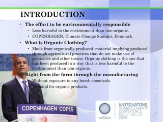 INTRODUCTION
• The effort to be environmentally responsible
   • Less harmful to the environment than non-organic.
   • COPENHAGEN, Climate Change Summit, Denmark
• What is Organic Clothing?
   • Made from organically produced material implying produced
     through agricultural practices that do not make use of
     pesticides and other toxins. Organic clothing is the one that
     has been produced in a way that is less harmful to the
     environment than non-organic.
• Right from the farm through the manufacturing
   • Without exposure to any harsh chemicals.
   • Demand for organic products.
 