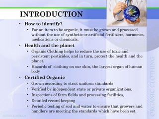 INTRODUCTION
• How to identify?
   • For an item to be organic, it must be grown and processed
     without the use of synthetic or artificial fertilizers, hormones,
     medications or chemicals.
• Health and the planet
   • Organic Clothing helps to reduce the use of toxic and
     persistent pesticides, and in turn, protect the health and the
     planet.
   • Hazards of clothing on our skin, the largest organ of human
     body
• Certified Organic
   •   Grown according to strict uniform standards
   •   Verified by independent state or private organizations.
   •   Inspections of farm fields and processing facilities,
   •   Detailed record keeping
   •   Periodic testing of soil and water to ensure that growers and
       handlers are meeting the standards which have been set.
 