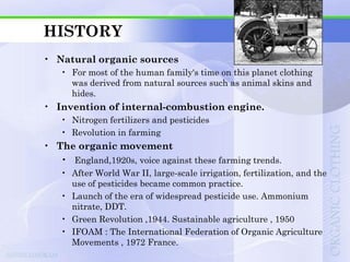 HISTORY
• Natural organic sources
    • For most of the human family's time on this planet clothing
      was derived from natural sources such as animal skins and
      hides.
• Invention of internal-combustion engine.
    • Nitrogen fertilizers and pesticides
    • Revolution in farming
• The organic movement
   • England,1920s, voice against these farming trends.
    • After World War II, large-scale irrigation, fertilization, and the
      use of pesticides became common practice.
    • Launch of the era of widespread pesticide use. Ammonium
      nitrate, DDT.
    • Green Revolution ,1944. Sustainable agriculture , 1950
    • IFOAM : The International Federation of Organic Agriculture
      Movements , 1972 France.
 