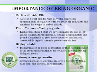 IMPORTANCE OF BEING ORGANIC
• Carbon dioxide, CO2
   • A cotton t-shirt blended with polyester can release
     approximately one quarter of its weight in air pollutants and
     ten times its weight in carbon dioxide.
• The difference of being organic
   • Each organic fiber t-shirt we buy eliminates the use of 150
     grams of agricultural chemicals. It takes approximately one
     pound of chemicals to grow three pounds of conventional
     cotton, while organic cotton is grown chemical free.
• Biodegradable
   • Biodegradation or Biotic degradation or Biotic decomposition
     is the chemical dissolution of materials by bacteria or other
     biological means
• A stronger next generation
   • Growing popularity of organic children‟s clothing, bedding,
     baby food, and personal care products.
 