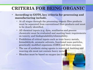 CRITERIA FOR BEING ORGANIC
• According to GOTS, key criteria for processing and
  manufacturing include.
   • At all stages through the processing organic fibre products
     must be separated from conventional fibre products and must
     to be clearly identified.
   • All chemical inputs (e.g. dyes, auxiliaries and process
     chemicals) must be evaluated and meeting basic requirements
     on toxicity and biodegradability/eliminability.
   • Prohibition of critical inputs such as toxic heavy metals,
     formaldehyde, aromatic solvents, functional nano particles,
     genetically modified organisms (GMO) and their enzymes.
   • The use of synthetic sizing agents is restricted; knitting and
     weaving oils must not contain heavy metals.
   • Bleaches must be based on oxygen (no chlorine bleaching)
 