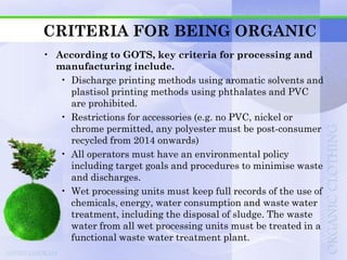 CRITERIA FOR BEING ORGANIC
• According to GOTS, key criteria for processing and
  manufacturing include.
   • Discharge printing methods using aromatic solvents and
     plastisol printing methods using phthalates and PVC
     are prohibited.
   • Restrictions for accessories (e.g. no PVC, nickel or
     chrome permitted, any polyester must be post-consumer
     recycled from 2014 onwards)
   • All operators must have an environmental policy
     including target goals and procedures to minimise waste
     and discharges.
   • Wet processing units must keep full records of the use of
     chemicals, energy, water consumption and waste water
     treatment, including the disposal of sludge. The waste
     water from all wet processing units must be treated in a
     functional waste water treatment plant.
 