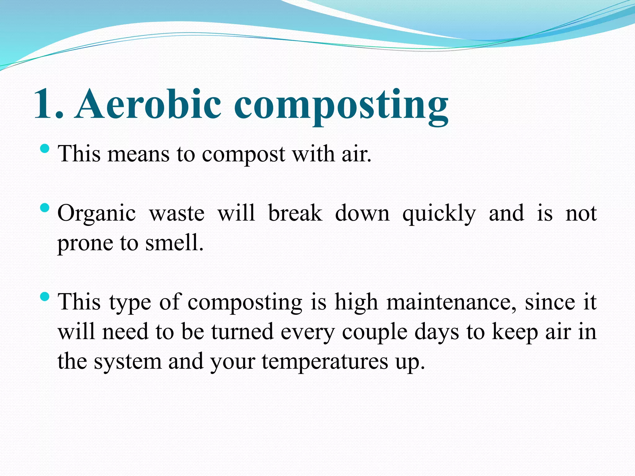 1. Aerobic composting
• This means to compost with air.
• Organic waste will break down quickly and is not
prone to smell.
• This type of composting is high maintenance, since it
will need to be turned every couple days to keep air in
the system and your temperatures up.
 