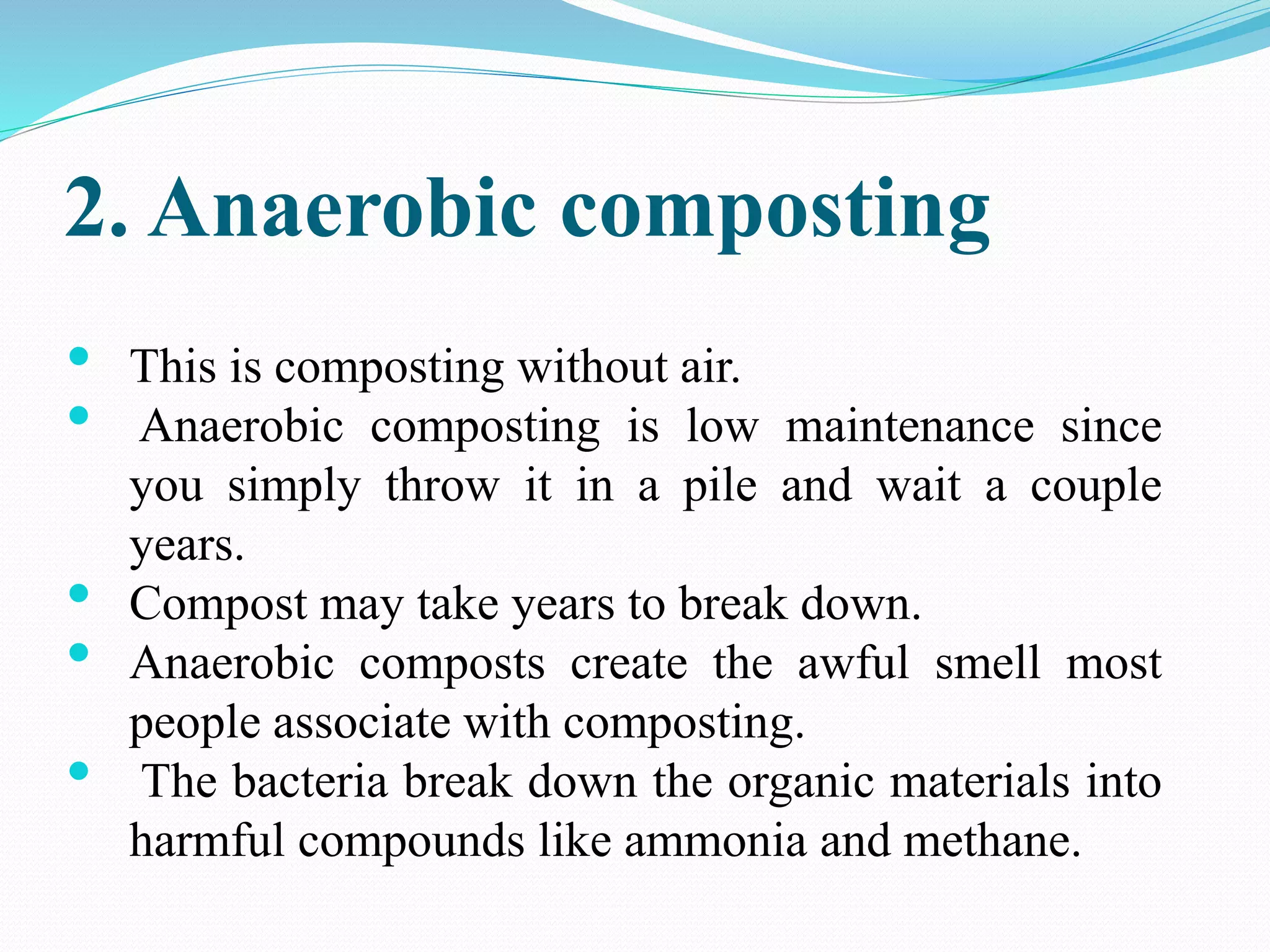 2. Anaerobic composting
• This is composting without air.
• Anaerobic composting is low maintenance since
you simply throw it in a pile and wait a couple
years.
• Compost may take years to break down.
• Anaerobic composts create the awful smell most
people associate with composting.
• The bacteria break down the organic materials into
harmful compounds like ammonia and methane.
 