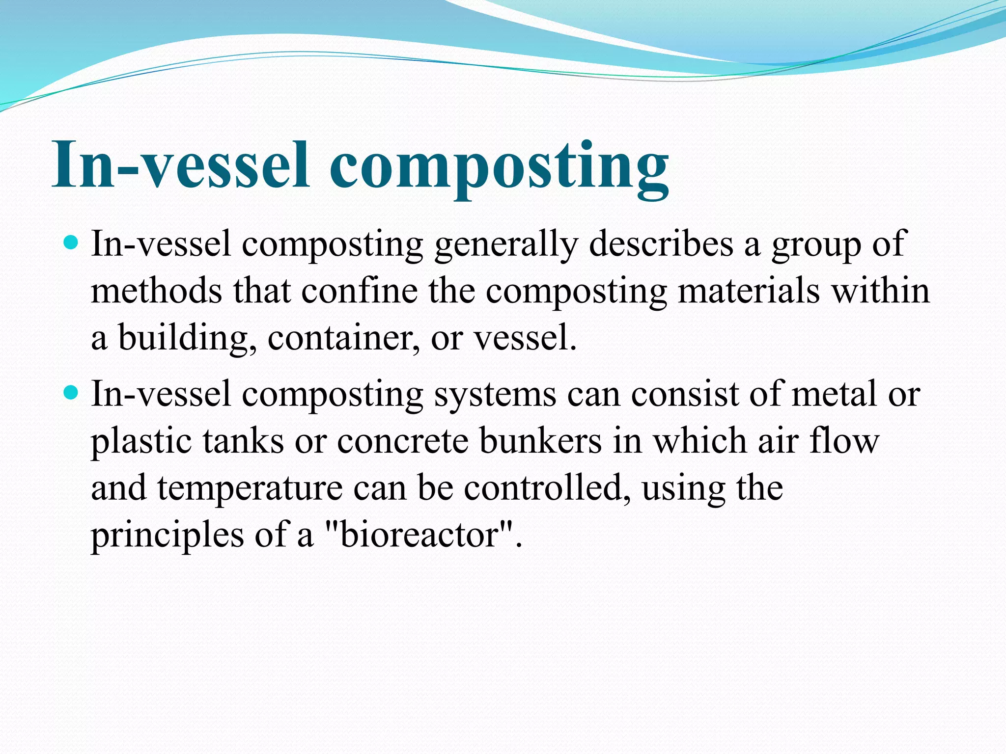 In-vessel composting
 In-vessel composting generally describes a group of
methods that confine the composting materials within
a building, container, or vessel.
 In-vessel composting systems can consist of metal or
plastic tanks or concrete bunkers in which air flow
and temperature can be controlled, using the
principles of a "bioreactor".
 