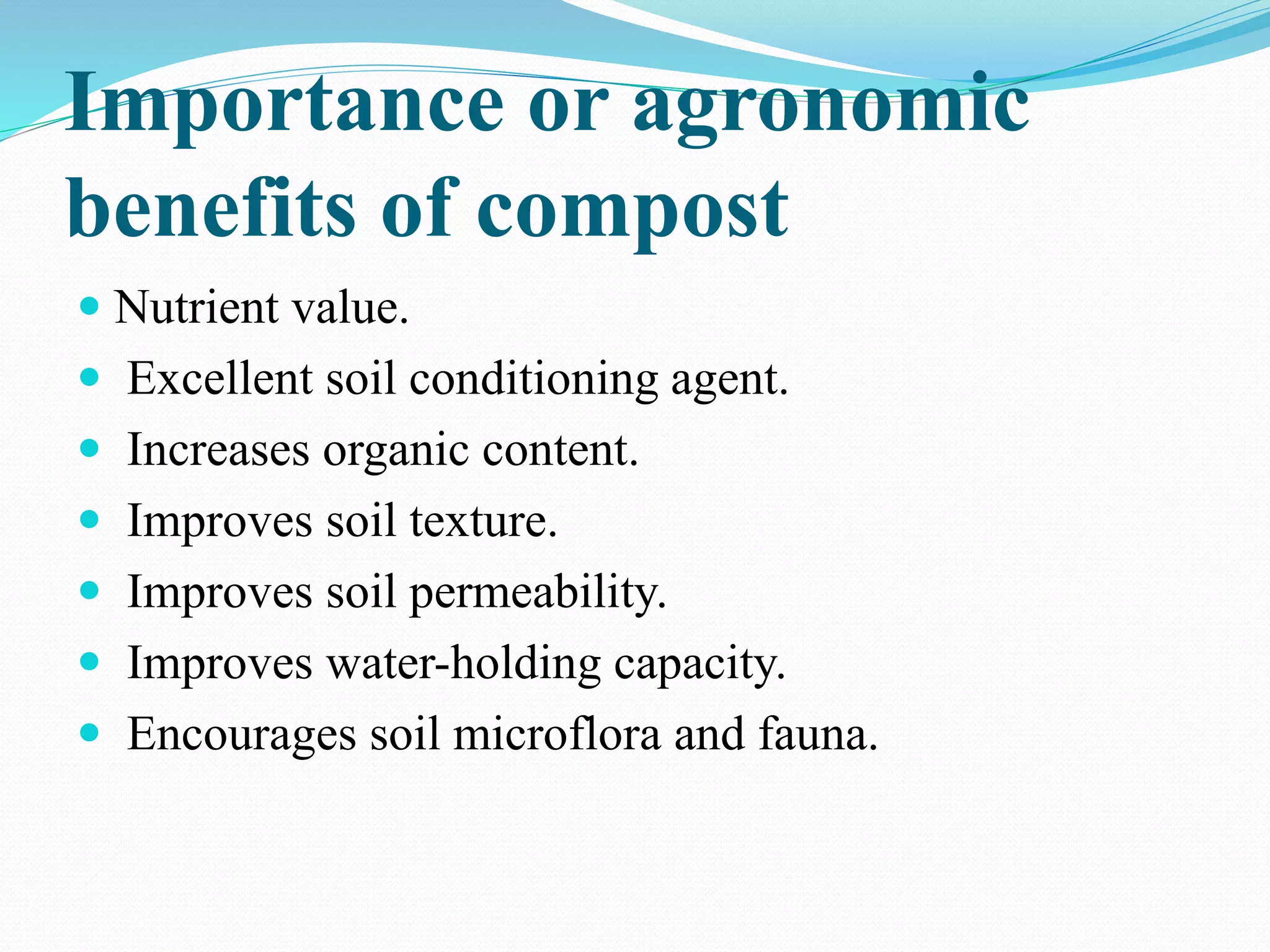 Importance or agronomic
benefits of compost
 Nutrient value.
 Excellent soil conditioning agent.
 Increases organic content.
 Improves soil texture.
 Improves soil permeability.
 Improves water-holding capacity.
 Encourages soil microflora and fauna.
 